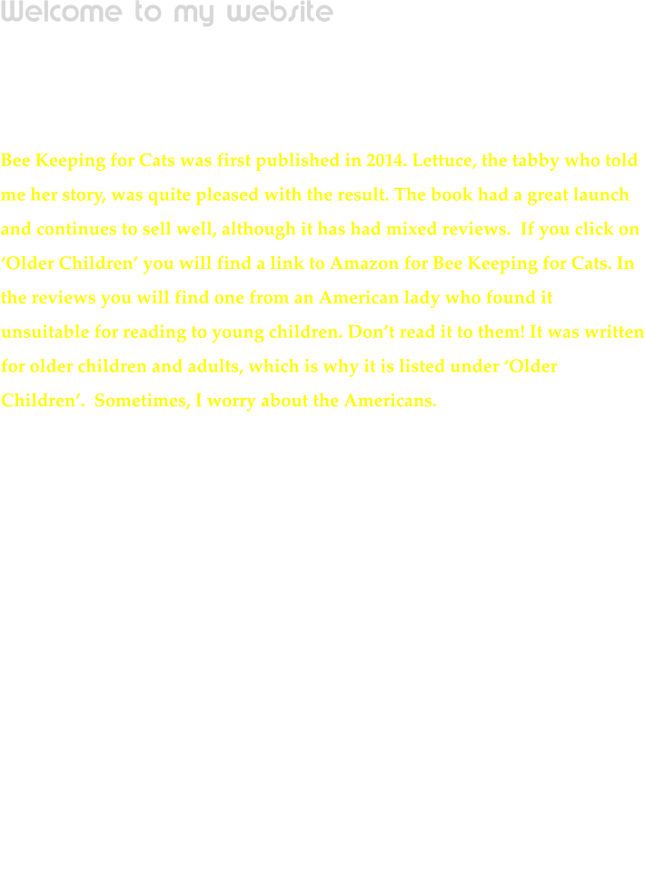 Welcome to my website  Unfortunately you wont be able to scroll through to view all my books, so for instance, if you are looking for Little Red Tractor stories, you will have to click on Younger Children on the bar above the crocodile. Bee Keeping for Cats was first published in 2014. Lettuce, the tabby who told me her story, was quite pleased with the result. The book had a great launch and continues to sell well, although it has had mixed reviews.  If you click on Older Children you will find a link to Amazon for Bee Keeping for Cats. In the reviews you will find one from an American lady who found it unsuitable for reading to young children. Dont read it to them! It was written for older children and adults, which is why it is listed under Older Children.  Sometimes, I worry about the Americans.                                                                                                                                              NOW! This biography would definitely appeal to an older audience! I wrote it for an old friend during lockdown.